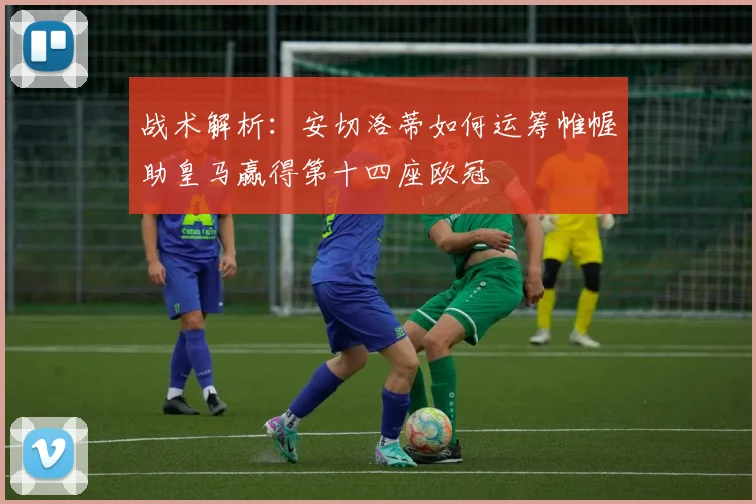 战术解析：安切洛蒂如何运筹帷幄助皇马赢得第十四座欧冠