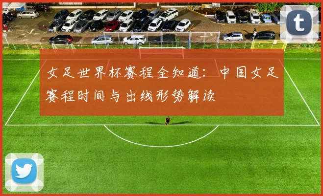 女足世界杯赛程全知道：中国女足赛程时间与出线形势解读