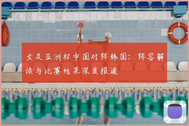 女足亚洲杯中国对阵韩国：阵容解读与比赛结果深度报道