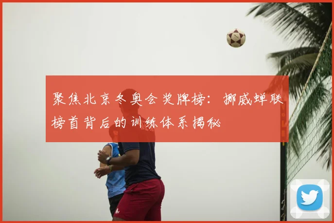 聚焦北京冬奥会奖牌榜：挪威蝉联榜首背后的训练体系揭秘